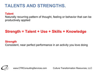 www.CTRConsultingServices.com Culture Transformation Resources, LLC
TALENTS AND STRENGTHS.
Talent
Naturally recurring pattern of thought, feeling or behavior that can be
productively applied
Strength = Talent + Use + Skills + Knowledge
Strength
Consistent, near perfect performance in an activity you love doing
 