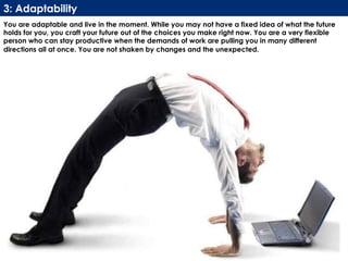 www.CTRConsultingServices.com Culture Transformation Resources, LLC
You are adaptable and live in the moment. While you may not have a fixed idea of what the future
holds for you, you craft your future out of the choices you make right now. You are a very flexible
person who can stay productive when the demands of work are pulling you in many different
directions all at once. You are not shaken by changes and the unexpected.
3: Adaptability
 