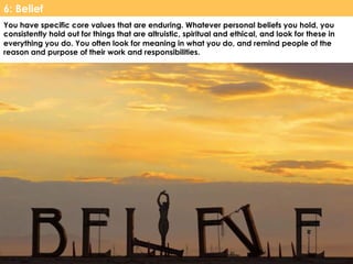 www.CTRConsultingServices.com Culture Transformation Resources, LLC
You have specific core values that are enduring. Whatever personal beliefs you hold, you
consistently hold out for things that are altruistic, spiritual and ethical, and look for these in
everything you do. You often look for meaning in what you do, and remind people of the
reason and purpose of their work and responsibilities.
6: Belief
 