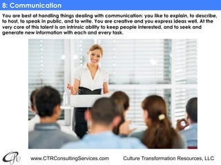 www.CTRConsultingServices.com Culture Transformation Resources, LLC
You are best at handling things dealing with communication: you like to explain, to describe,
to host, to speak in public, and to write. You are creative and you express ideas well. At the
very core of this talent is an intrinsic ability to keep people interested, and to seek and
generate new information with each and every task.
8: Communication
 