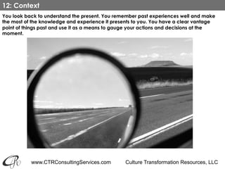 www.CTRConsultingServices.com Culture Transformation Resources, LLC
You look back to understand the present. You remember past experiences well and make
the most of the knowledge and experience it presents to you. You have a clear vantage
point of things past and use it as a means to gauge your actions and decisions at the
moment.
12: Context
 