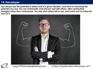 www.CTRConsultingServices.com Culture Transformation Resources, LLC
You always see the potential in others and in a given situation, and strive to maximize the
potential you see. You are charismatic and interact well with others, often seeing their
strengths rather than weaknesses. You see what others fail to see, and make sure to make the
most of it.
14: Developer
 