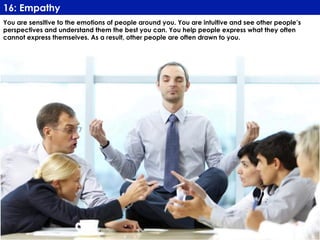 www.CTRConsultingServices.com Culture Transformation Resources, LLC
You are sensitive to the emotions of people around you. You are intuitive and see other people’s
perspectives and understand them the best you can. You help people express what they often
cannot express themselves. As a result, other people are often drawn to you.
16: Empathy
 