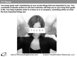 www.CTRConsultingServices.com Culture Transformation Resources, LLC
You keep goals well, maintaining an eye on the things that are important to you. You
constantly evaluate actions to see how well they will help you in your long-term goals
in life. You help maintain order in a team or in a company, reminding others of what
the truly important things are.
17: Focus
 
