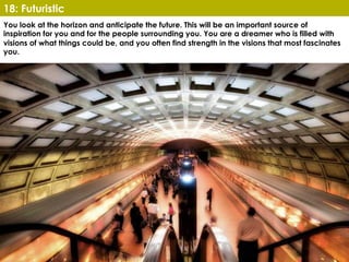 www.CTRConsultingServices.com Culture Transformation Resources, LLC
You look at the horizon and anticipate the future. This will be an important source of
inspiration for you and for the people surrounding you. You are a dreamer who is filled with
visions of what things could be, and you often find strength in the visions that most fascinates
you.
18: Futuristic
 