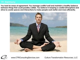 www.CTRConsultingServices.com Culture Transformation Resources, LLC
You look for areas of agreement. You manage conflict well and maintain a healthy balance
between things that could possibly collide. You believe in keeping a cordial atmosphere and
strive to create spaces and interactions to make people work better and more efficiently.
19: Harmony
 