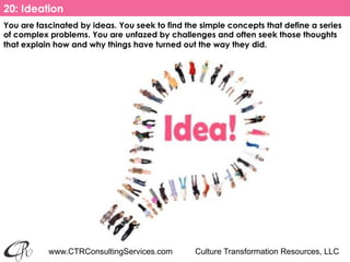 www.CTRConsultingServices.com Culture Transformation Resources, LLC
You are fascinated by ideas. You seek to find the simple concepts that define a series
of complex problems. You are unfazed by challenges and often seek those thoughts
that explain how and why things have turned out the way they did. 
20: Ideation
 