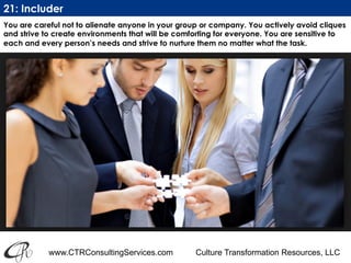 www.CTRConsultingServices.com Culture Transformation Resources, LLC
You are careful not to alienate anyone in your group or company. You actively avoid cliques
and strive to create environments that will be comforting for everyone. You are sensitive to
each and every person’s needs and strive to nurture them no matter what the task. 
21: Includer
 