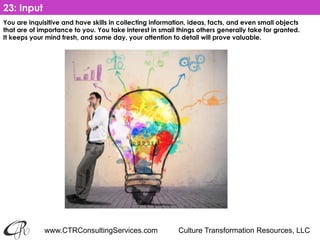 www.CTRConsultingServices.com Culture Transformation Resources, LLC
You are inquisitive and have skills in collecting information, ideas, facts, and even small objects
that are of importance to you. You take interest in small things others generally take for granted.
It keeps your mind fresh, and some day, your attention to detail will prove valuable.
23: Input
 