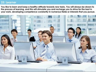www.CTRConsultingServices.com Culture Transformation Resources, LLC
You like to learn and keep a healthy attitude towards new tasks. You will always be drawn to
the process of learning, and this will stimulate you and recharge you to strive for the best in
your work, developing competence constantly in numerous fields or interests that you pursue.
25: Learner
 