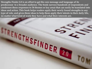 www.CTRConsultingServices.com Culture Transformation Resources, LLC
Strengths Finder 2.0 is an effort to get the core message and language of its
predecessor to a broader audience. The book surveys hundreds of respondents and
condenses these responses to 34 themes or key areas that can easily be translated into
ideas and action. This book helps readers apply their newly found strengths to any
type of role, and gives them ideas to help them apply their talents in their daily life,
no matter what kind of work they have and what their interests are.
 