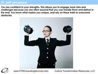 www.CTRConsultingServices.com Culture Transformation Resources, LLC
You are confident in your strengths. This allows you to engage more risks and
challenges because you are often assured that you can handle them and deliver in
the end. You know what makes you unique, and rely on these traits to overcome
obstacles.
31: Self-assurance
 