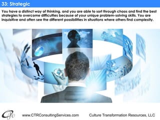 www.CTRConsultingServices.com Culture Transformation Resources, LLC
You have a distinct way of thinking, and you are able to sort through chaos and find the best
strategies to overcome difficulties because of your unique problem-solving skills. You are
inquisitive and often see the different possibilities in situations where others find complexity. 
33: Strategic
 