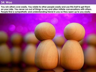 www.CTRConsultingServices.com Culture Transformation Resources, LLC
You win others over easily. You relate to other people easily and use this trait to get them
on your side. You never run out of things to say and often initiate conversations with others.
People find a sympathetic and understanding friend in you so they open up to you easily. 
34: Woo
 