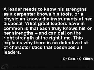 www.CTRConsultingServices.com Culture Transformation Resources, LLC
A leader needs to know his strengths
as a carpenter knows his tools, or a
physician knows the instruments at her
disposal. What great leaders have in
common is that each truly knows his or
her strengths – and can call on the
right strength at the right time. This
explains why there is no definitive list
of characteristics that describes all
leaders.
- Dr. Donald O. Clifton
 