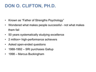 DON O. CLIFTON, PH.D.
•  Known as “Father of Strengths Psychology”
•  Wondered what makes people successful - not what makes
them fail
•  50 years systematically studying excellence
•  2 million+ high-performance achievers
•  Asked open-ended questions
•  1988-1992 – SRI purchases Gallup
•  1998 – Marcus Buckingham
 