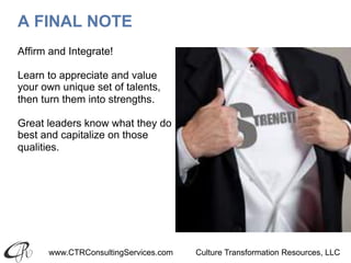 www.CTRConsultingServices.com Culture Transformation Resources, LLC
A FINAL NOTE
Affirm and Integrate!
Learn to appreciate and value
your own unique set of talents,
then turn them into strengths.
Great leaders know what they do
best and capitalize on those
qualities.
 