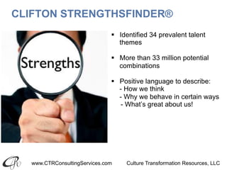 www.CTRConsultingServices.com Culture Transformation Resources, LLC
CLIFTON STRENGTHSFINDER®
§  Identified 34 prevalent talent
themes
§  More than 33 million potential
combinations
§  Positive language to describe:
- How we think
- Why we behave in certain ways
- What’s great about us!
 