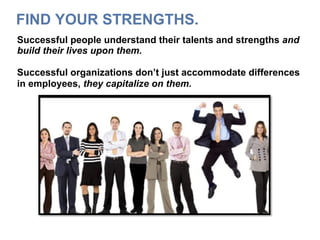 FIND YOUR STRENGTHS.
Successful people understand their talents and strengths and
build their lives upon them.
Successful organizations don’t just accommodate differences
in employees, they capitalize on them.
 
