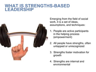 WHAT IS STRENGTHS-BASED
LEADERSHIP
Emerging from the field of social
work, it is a set of ideas,
assumptions, and techniques:
1.  People are active participants
in the helping process
(empowerment)
2.  All people have strengths, often
untapped or unrecognized
3.  Strengths foster motivation for
growth
4.  Strengths are internal and
environmental
 