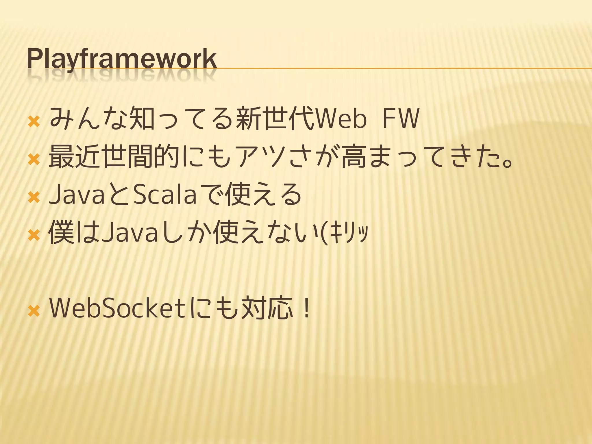 Playframework

 みんな知ってる新世代Web FW
 最近世間的にもアツさが高まってきた。

 JavaとScalaで使える

 僕はJavaしか使えない(ｷﾘｯ



   WebSocketにも対応！
 