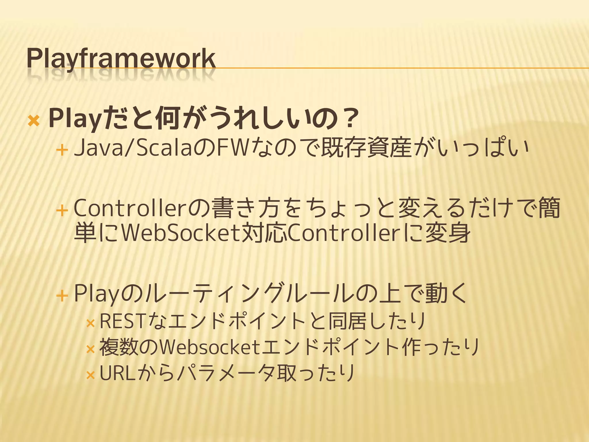 Playframework

   Playだと何がうれしいの？
     Java/ScalaのFWなので既存資産がいっぱい


     Controllerの書き方をちょっと変えるだけで簡
     単にWebSocket対応Controllerに変身

     Playのルーティングルールの上で動く
      RESTなエンドポイントと同居したり
      複数のWebsocketエンドポイント作ったり
      URLからパラメータ取ったり
 