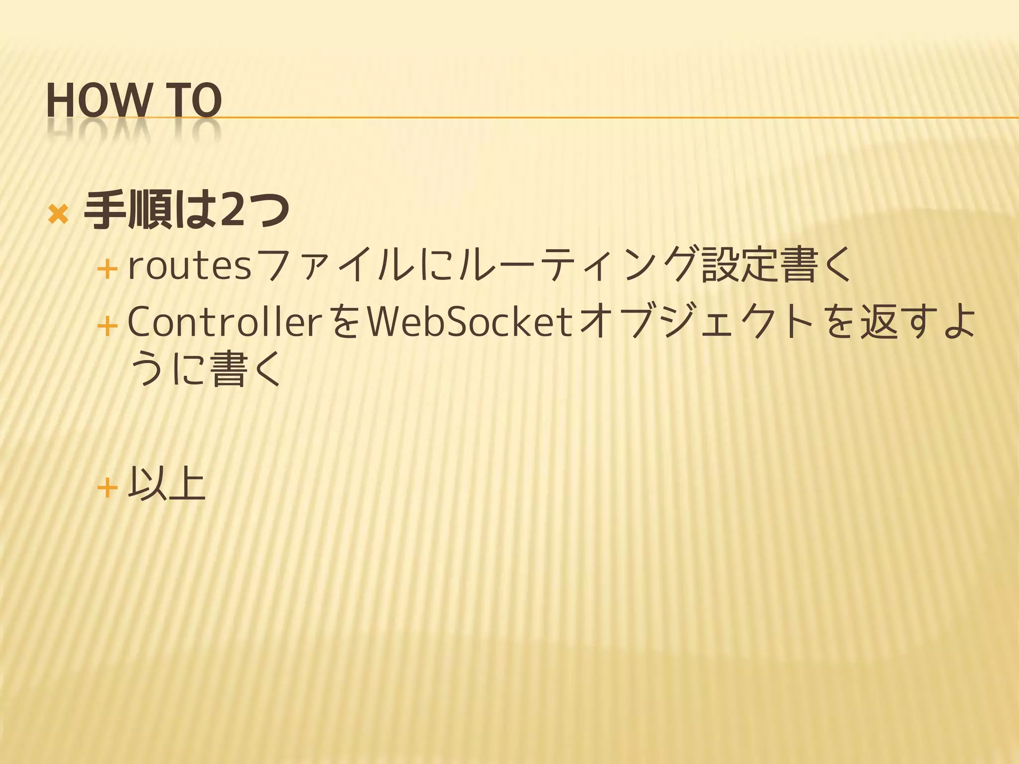 HOW TO

   手順は2つ
     routesファイルにルーティング設定書く

     ControllerをWebSocketオブジェクトを返すよ
     うに書く

     以上
 