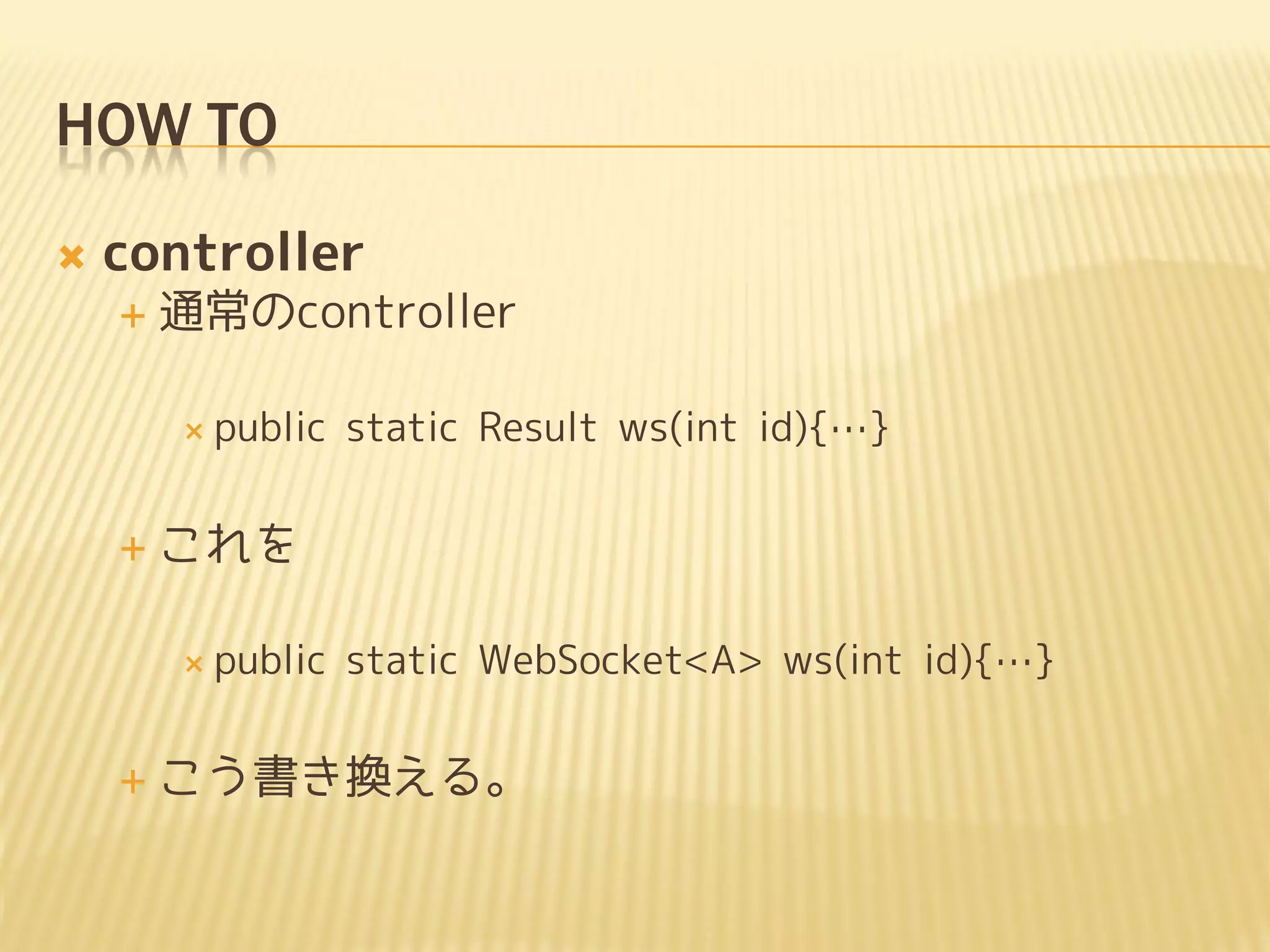 HOW TO
   controller
       通常のcontroller

         public   static Result ws(int id){…}


       これを

         public   static WebSocket<A> ws(int id){…}


       こう書き換える。
 