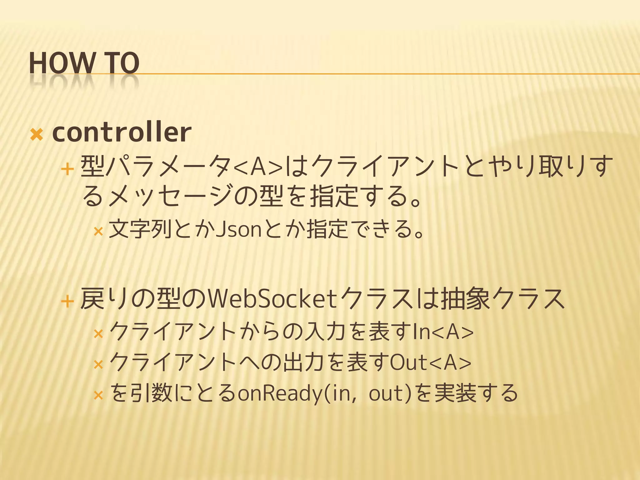 HOW TO

   controller
     型パラメータ<A>はクライアントとやり取りす
     るメッセージの型を指定する。
       文字列とかJsonとか指定できる。



     戻りの型のWebSocketクラスは抽象クラス
       クライアントからの入力を表すIn<A>

       クライアントへの出力を表すOut<A>

       を引数にとるonReady(in,   out)を実装する
 