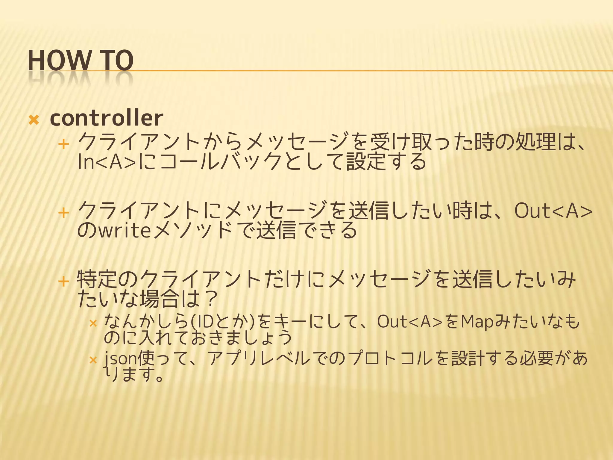 HOW TO
   controller
       クライアントからメッセージを受け取った時の処理は、
        In<A>にコールバックとして設定する

       クライアントにメッセージを送信したい時は、Out<A>
        のwriteメソッドで送信できる

       特定のクライアントだけにメッセージを送信したいみ
        たいな場合は？
         なんかしら(IDとか)をキーにして、Out<A>をMapみたいなも
          のに入れておきましょう
         json使って、アプリレベルでのプロトコルを設計する必要があ
          ります。
 
