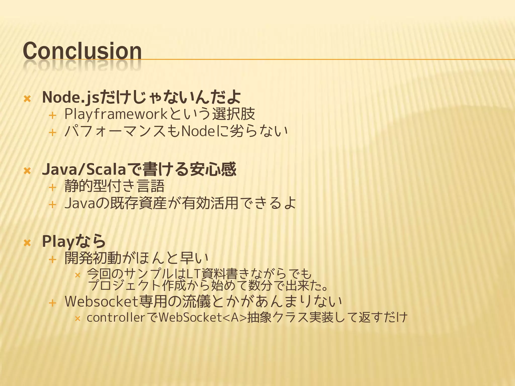 Conclusion
   Node.jsだけじゃないんだよ
       Playframeworkという選択肢
       パフォーマンスもNodeに劣らない

   Java/Scalaで書ける安心感
       静的型付き言語
       Javaの既存資産が有効活用できるよ

   Playなら
       開発初動がほんと早い
           今回のサンプルはLT資料書きながらでも
            プロジェクト作成から始めて数分で出来た。
       Websocket専用の流儀とかがあんまりない
           controllerでWebSocket<A>抽象クラス実装して返すだけ
 