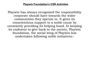 Playwin Foundation’s CSR Activities Playwin has always recognized the responsibility corporate should have towards the wider communities they operate in. It gives its conscientious support to a noble cause by constantly providing its helping hand. In keeping its endeavor to give back to the society, Playwin foundation, the social wing of Playwin has undertaken following noble initiatives:- 