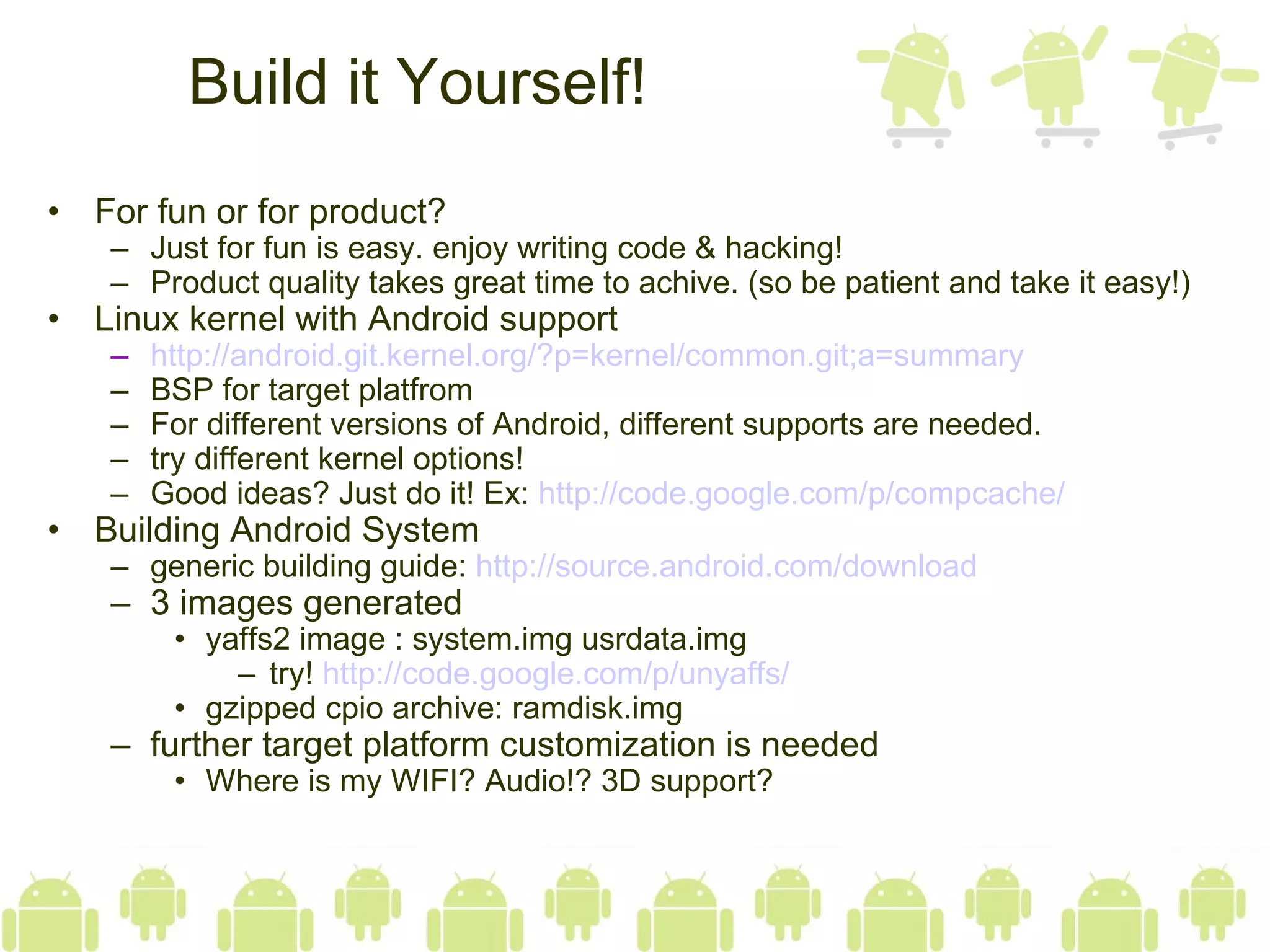 Build it Yourself! For fun or for product? Just for fun is easy. enjoy writing code & hacking! Product quality takes great time to achive. (so be patient and take it easy!) Linux kernel with Android support http:// android.git.kernel.org/?p =kernel/ common.git;a =summary BSP for target platfrom For different versions of Android, different supports are needed. try different kernel options! Good ideas? Just do it! Ex:  http:// code.google.com/p/compcache / Building Android System generic building guide:  http:// source.android.com /download 3 images generated yaffs2 image : system.img usrdata.img try!  http:// code.google.com/p/unyaffs / gzipped cpio archive: ramdisk.img further target platform customization is needed Where is my WIFI? Audio!? 3D support? 
