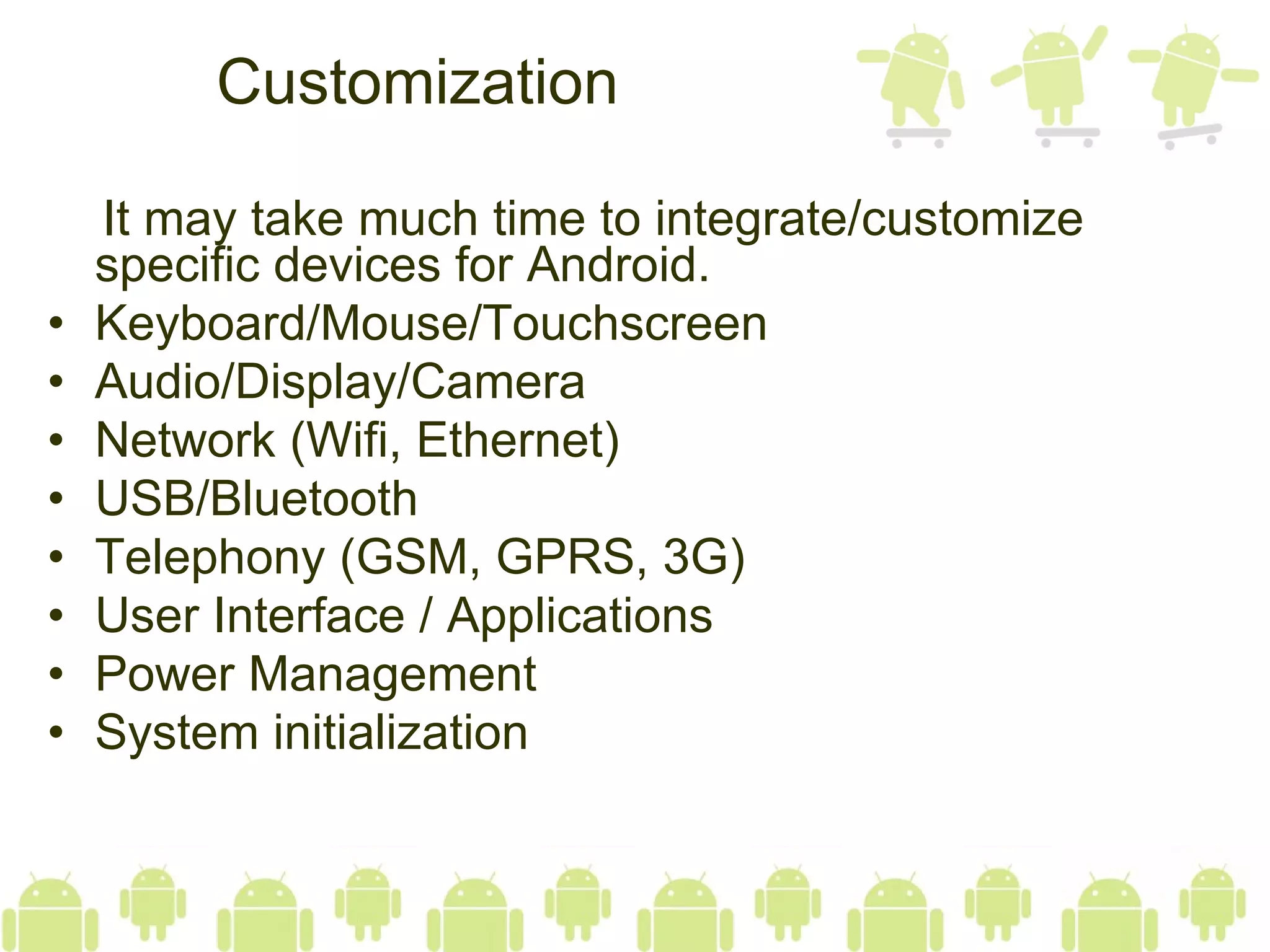 Customization It may take much time to integrate/customize specific devices for Android. Keyboard/Mouse/Touchscreen Audio/Display/Camera Network (Wifi, Ethernet) USB/Bluetooth Telephony (GSM, GPRS, 3G) User Interface / Applications Power Management System initialization 