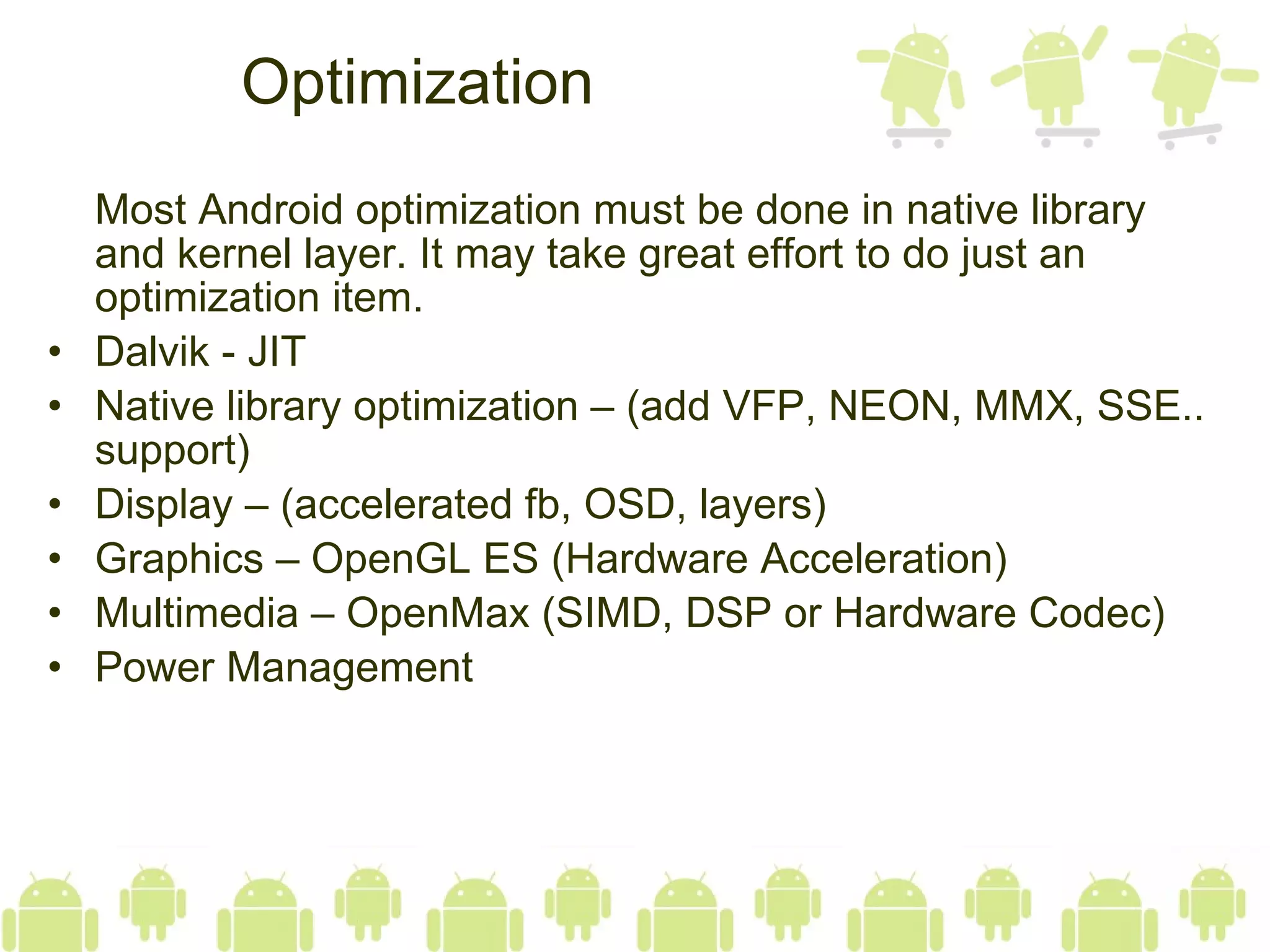 Optimization Most Android optimization must be done in native library and kernel layer. It may take great effort to do just an optimization item. Dalvik - JIT Native library optimization – (add VFP, NEON, MMX, SSE.. support) Display – (accelerated fb, OSD, layers) Graphics – OpenGL ES (Hardware Acceleration) Multimedia – OpenMax (SIMD, DSP or Hardware Codec) Power Management 