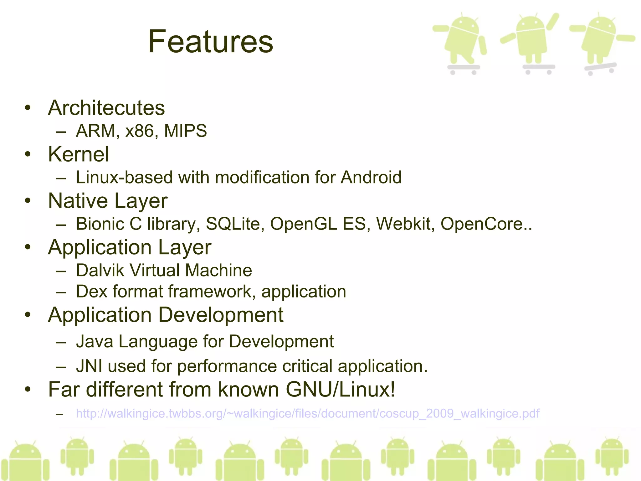 Features Architecutes ARM, x86, MIPS  Kernel Linux-based with modification for Android Native Layer Bionic C library, SQLite, OpenGL ES, Webkit, OpenCore.. Application Layer Dalvik Virtual Machine Dex format framework, application Application Development Java Language for Development JNI used for performance critical application. Far different from known GNU/Linux! http://walkingice.twbbs.org/~walkingice/files/document/coscup_2009_walkingice.pdf 