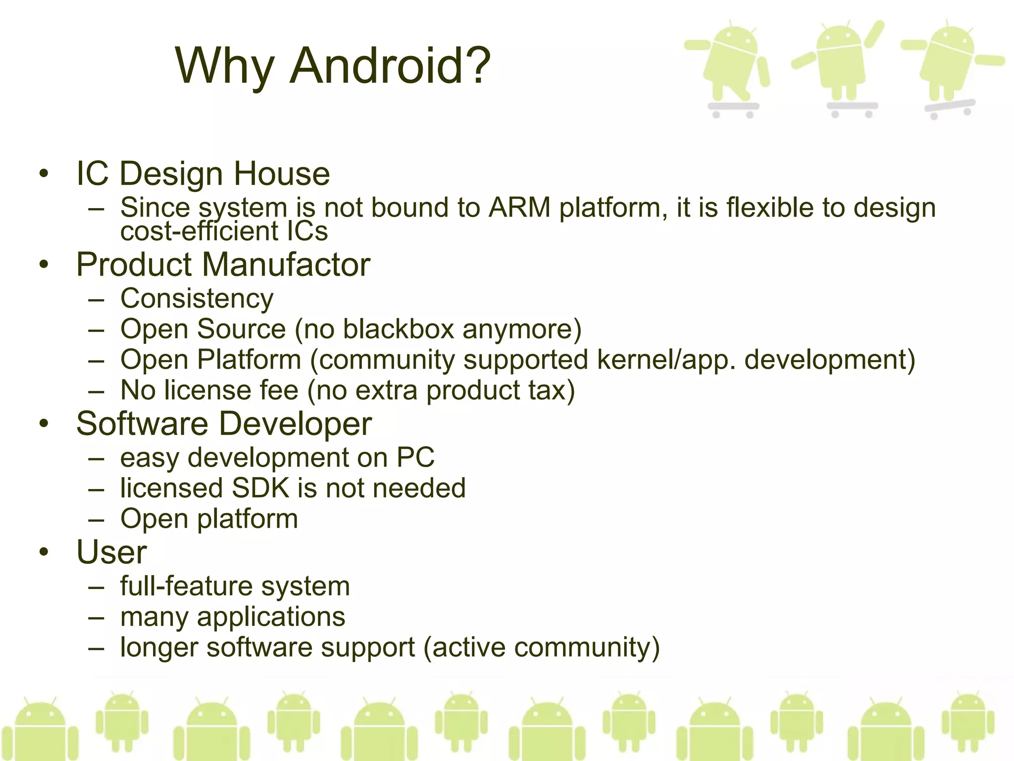 Why Android? IC Design House Since system is not bound to ARM platform, it is flexible to design cost-efficient ICs Product Manufactor Consistency Open Source (no blackbox anymore) Open Platform (community supported kernel/app. development) No license fee (no extra product tax)  Software Developer easy development on PC licensed SDK is not needed Open platform User full-feature system many applications longer software support (active community)  