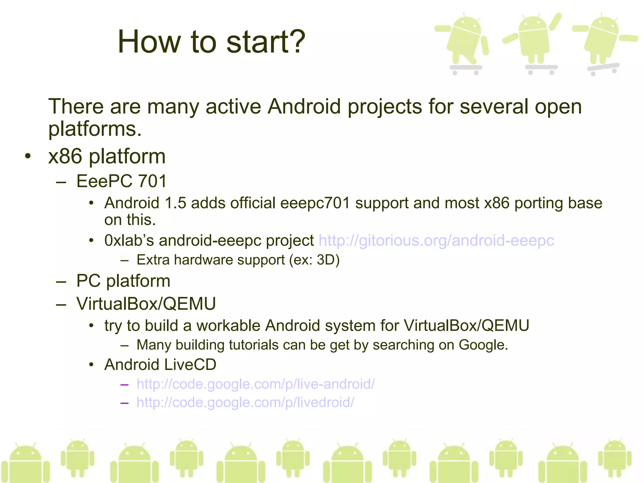 How to start? There are many active Android projects for several open platforms. x86 platform EeePC 701 Android 1.5 adds official eeepc701 support and most x86 porting base on this. 0xlab’s android-eeepc project  http://gitorious.org/android-eeepc Extra hardware support (ex: 3D) PC platform VirtualBox/QEMU try to build a workable Android system for VirtualBox/QEMU Many building tutorials can be get by searching on Google. Android LiveCD http://code.google.com/p/live-android/ http:// code.google.com/p/livedroid / 