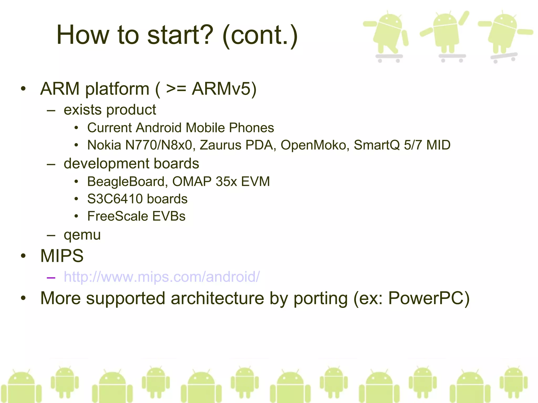 How to start? (cont.) ARM platform ( >= ARMv5) exists product Current Android Mobile Phones Nokia N770/N8x0, Zaurus PDA, OpenMoko, SmartQ 5/7 MID development boards BeagleBoard, OMAP 35x EVM S3C6410 boards FreeScale EVBs qemu MIPS http:// www.mips.com /android/ More supported architecture by porting (ex: PowerPC) 