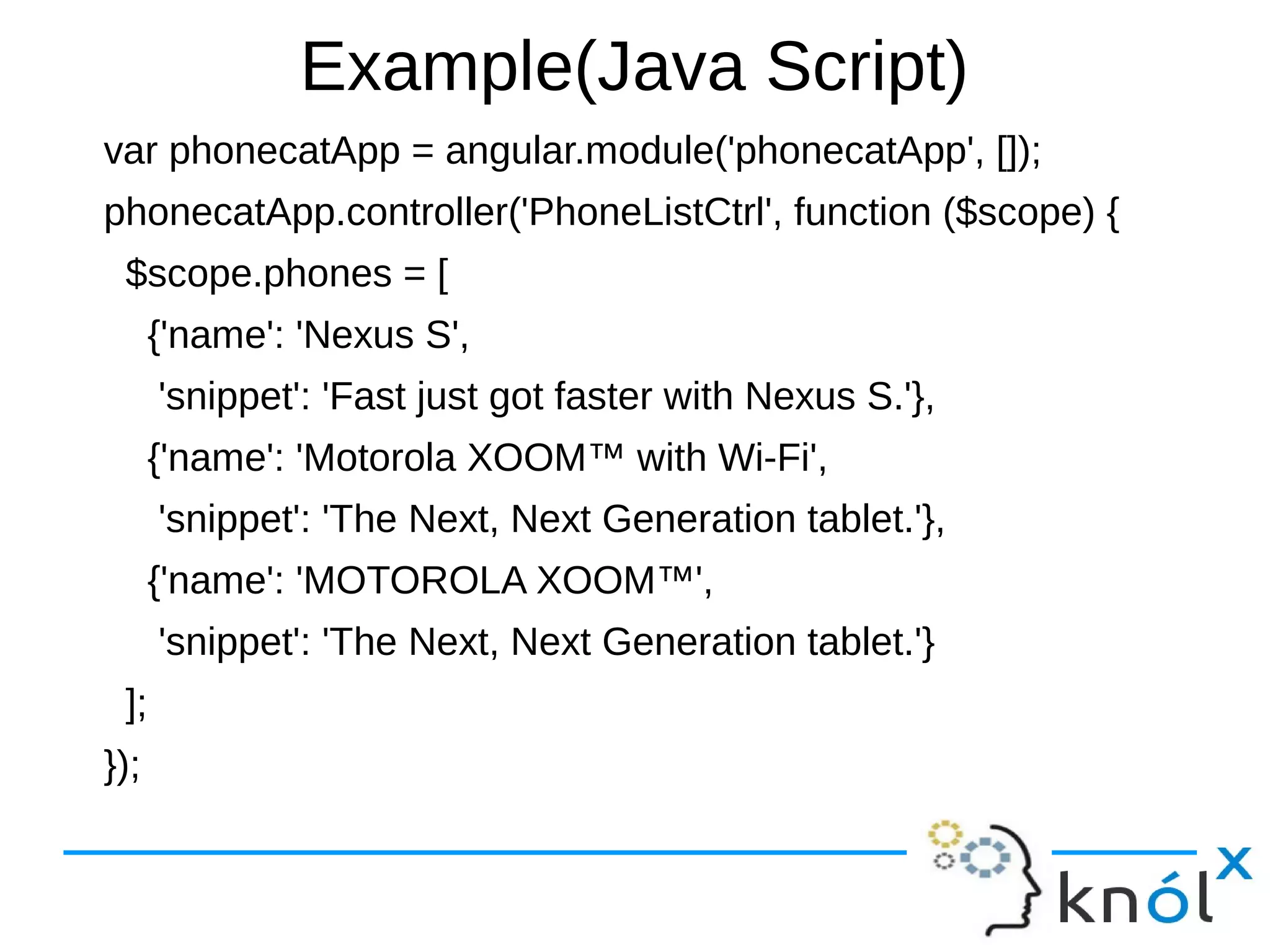 Example(Java Script)
var phonecatApp = angular.module('phonecatApp', []);
phonecatApp.controller('PhoneListCtrl', function ($scope) {
$scope.phones = [
{'name': 'Nexus S',
'snippet': 'Fast just got faster with Nexus S.'},
{'name': 'Motorola XOOM™ with Wi-Fi',
'snippet': 'The Next, Next Generation tablet.'},
{'name': 'MOTOROLA XOOM™',
'snippet': 'The Next, Next Generation tablet.'}
];
});
 