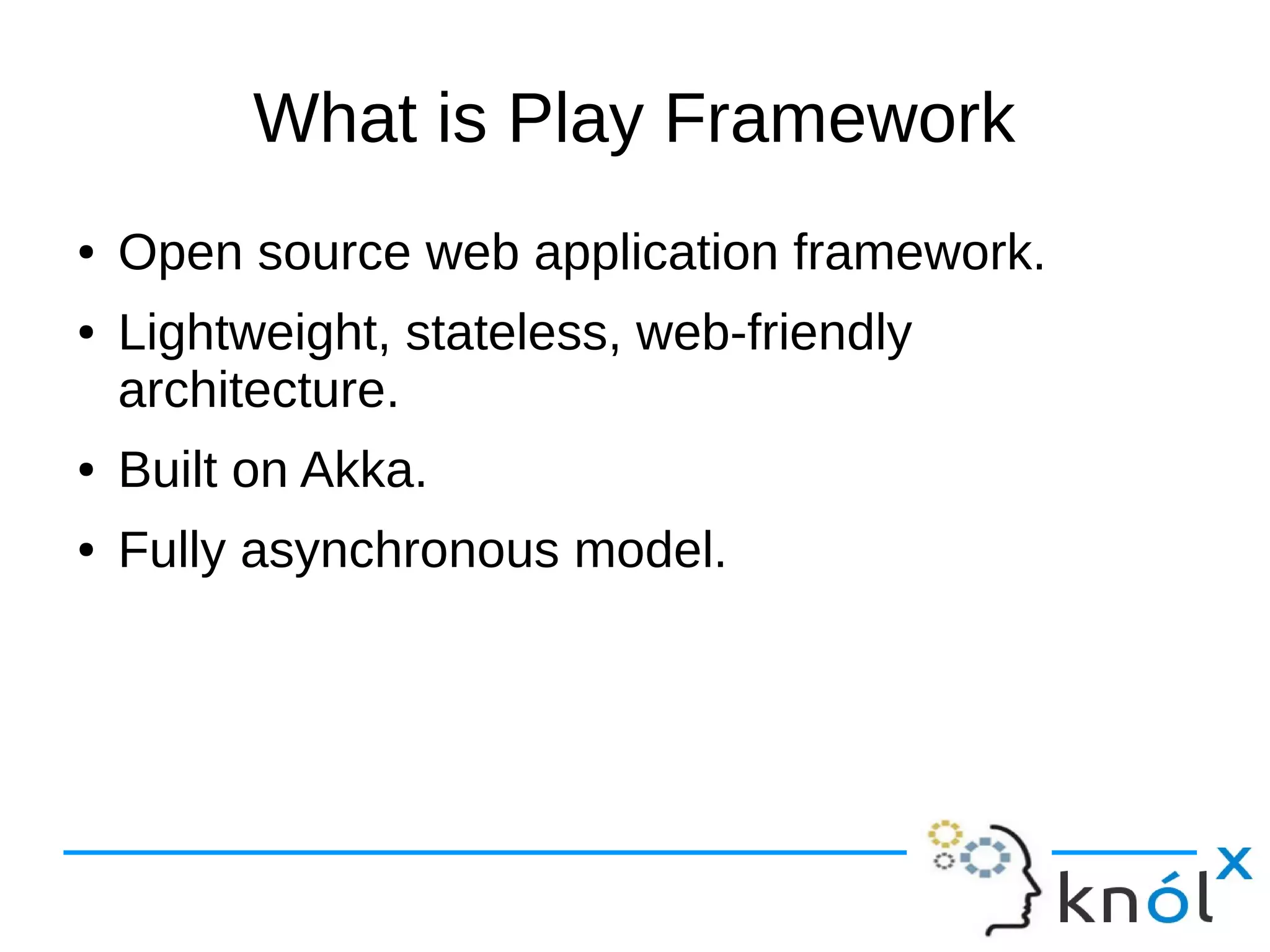 What is Play Framework
● Open source web application framework.
● Lightweight, stateless, web-friendly
architecture.
● Built on Akka.
● Fully asynchronous model.
 