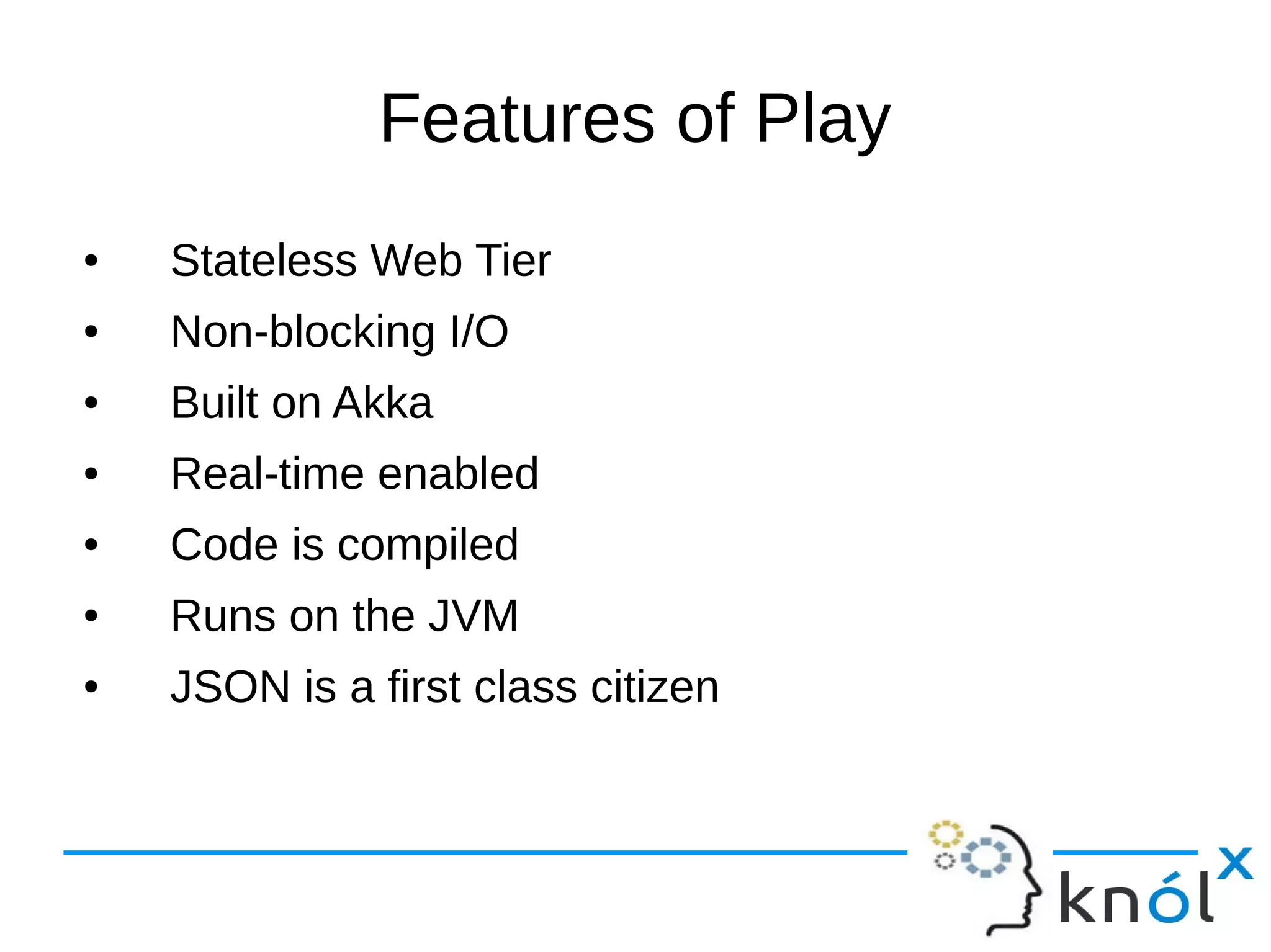 Features of Play
● Stateless Web Tier
● Non-blocking I/O
● Built on Akka
● Real-time enabled
● Code is compiled
● Runs on the JVM
● JSON is a first class citizen
 