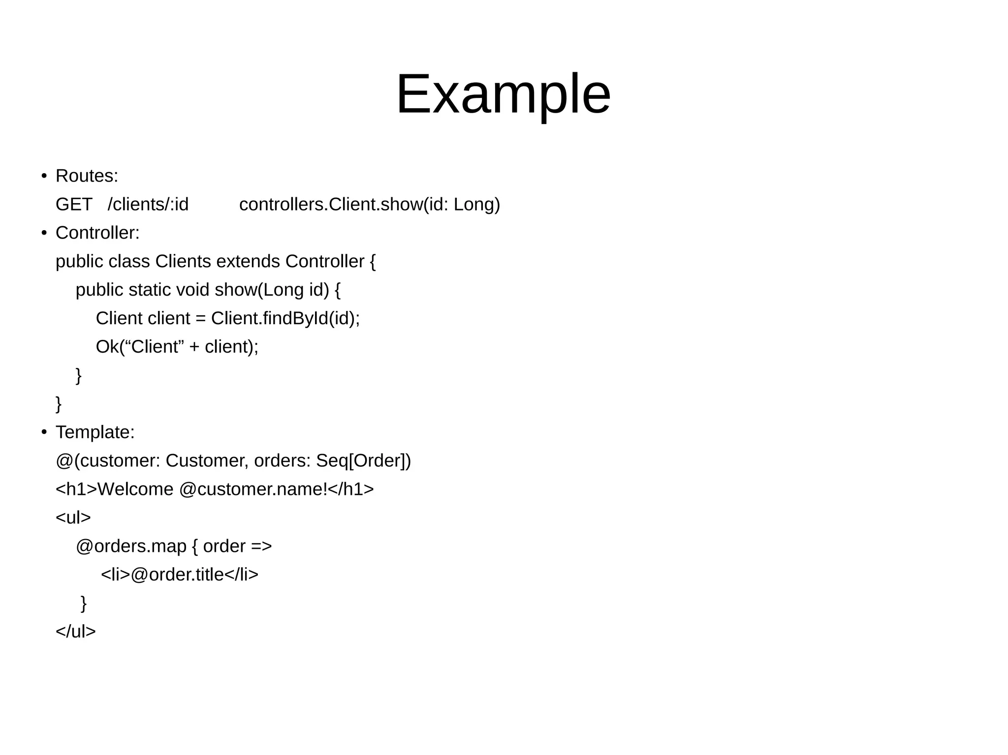 Example
● Routes:
GET /clients/:id controllers.Client.show(id: Long)
● Controller:
public class Clients extends Controller {
public static void show(Long id) {
Client client = Client.findById(id);
Ok(“Client” + client);
}
}
● Template:
@(customer: Customer, orders: Seq[Order])
<h1>Welcome @customer.name!</h1>
<ul>
@orders.map { order =>
<li>@order.title</li>
}
</ul>
 