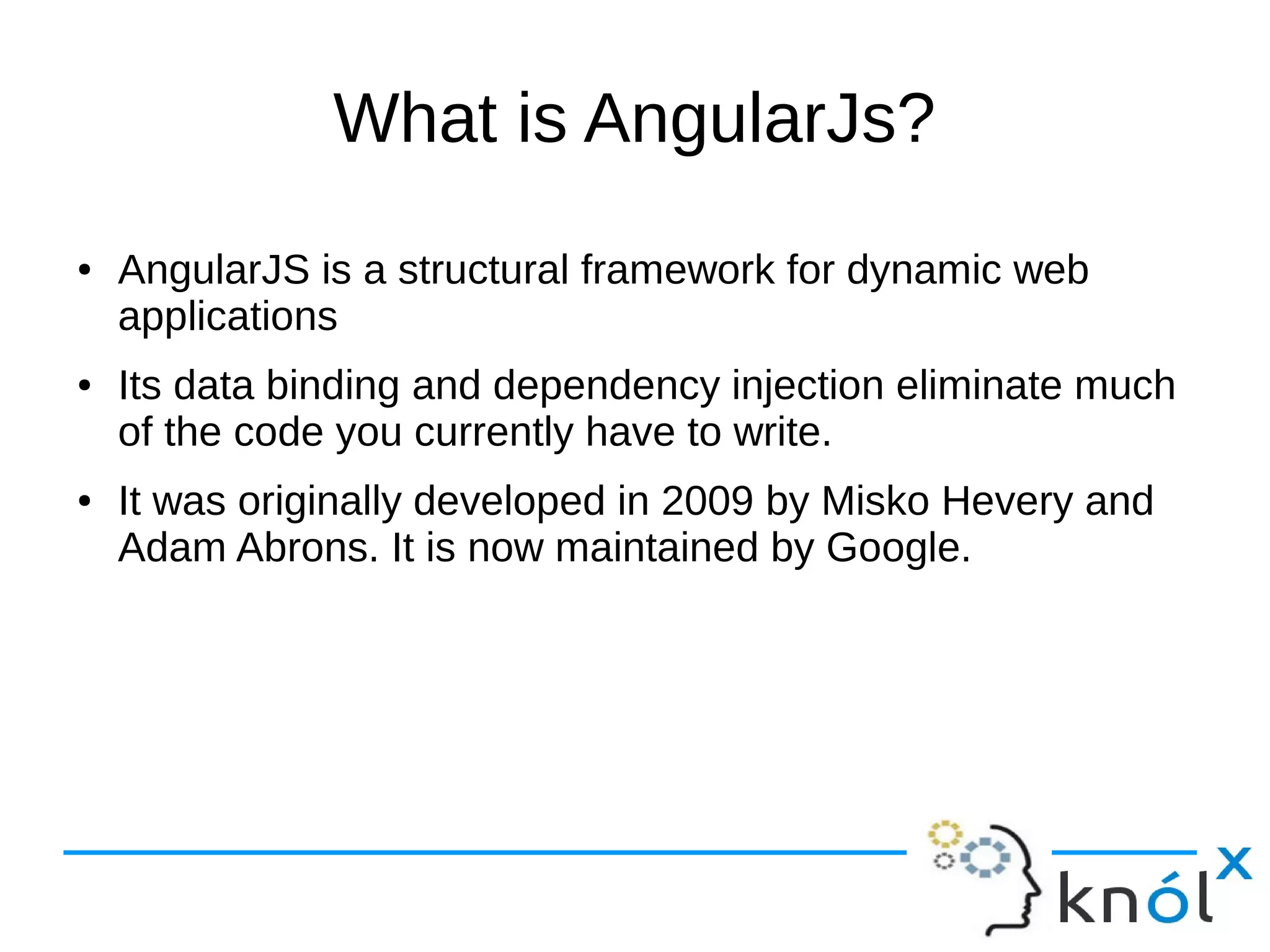 What is AngularJs?
● AngularJS is a structural framework for dynamic web
applications
● Its data binding and dependency injection eliminate much
of the code you currently have to write.
● It was originally developed in 2009 by Misko Hevery and
Adam Abrons. It is now maintained by Google.
 