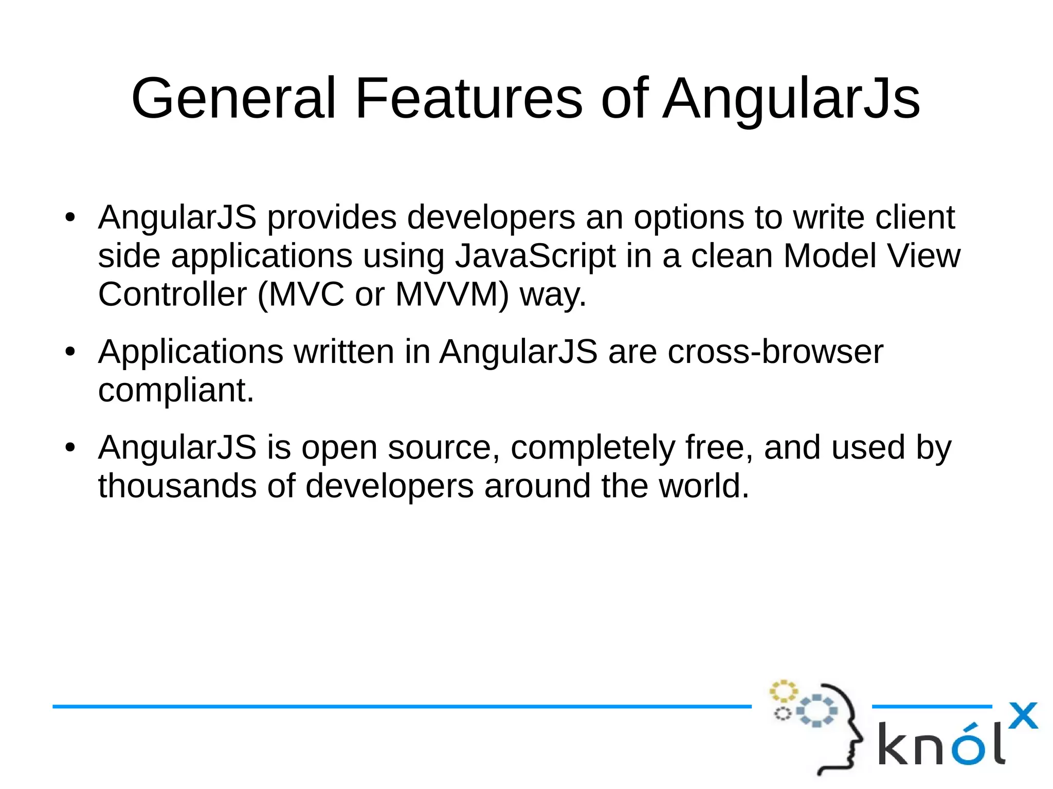 General Features of AngularJs
● AngularJS provides developers an options to write client
side applications using JavaScript in a clean Model View
Controller (MVC or MVVM) way.
● Applications written in AngularJS are cross-browser
compliant.
● AngularJS is open source, completely free, and used by
thousands of developers around the world.
 