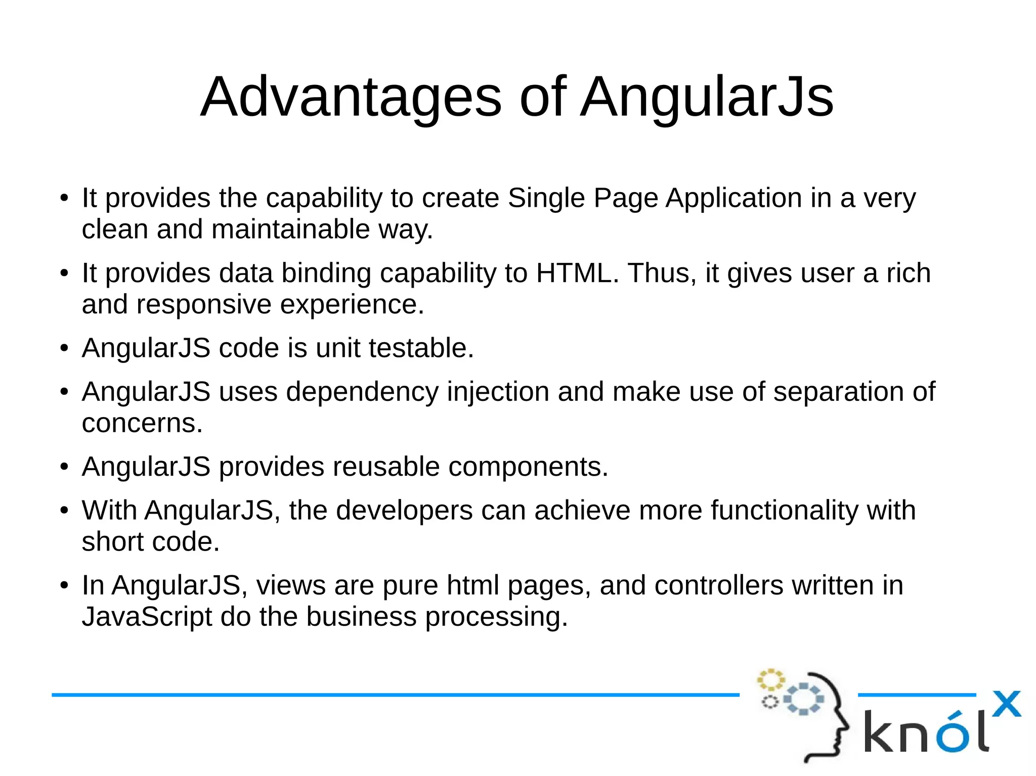 Advantages of AngularJs
● It provides the capability to create Single Page Application in a very
clean and maintainable way.
● It provides data binding capability to HTML. Thus, it gives user a rich
and responsive experience.
● AngularJS code is unit testable.
● AngularJS uses dependency injection and make use of separation of
concerns.
● AngularJS provides reusable components.
● With AngularJS, the developers can achieve more functionality with
short code.
● In AngularJS, views are pure html pages, and controllers written in
JavaScript do the business processing.
 