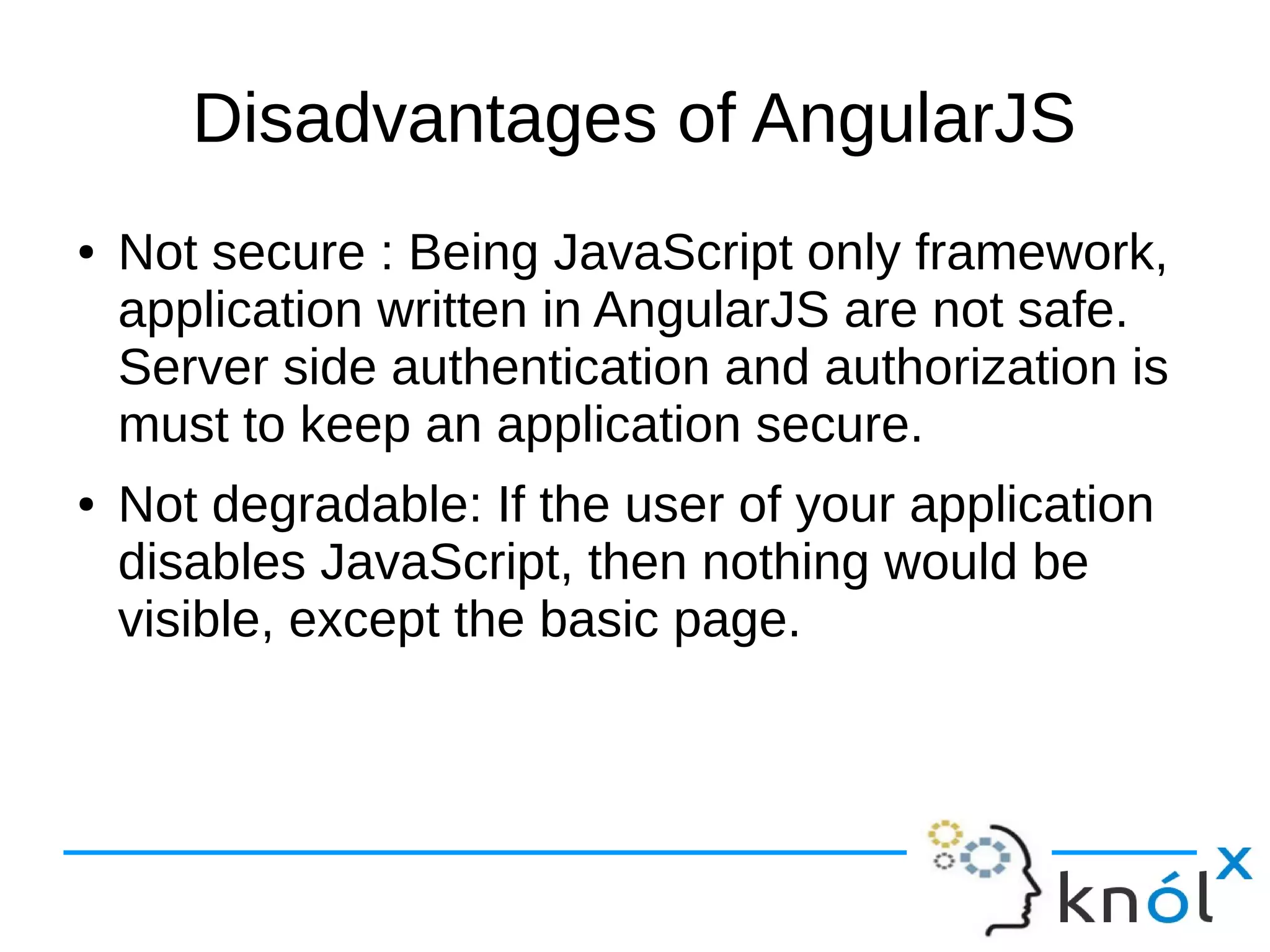 Disadvantages of AngularJS
● Not secure : Being JavaScript only framework,
application written in AngularJS are not safe.
Server side authentication and authorization is
must to keep an application secure.
● Not degradable: If the user of your application
disables JavaScript, then nothing would be
visible, except the basic page.
 