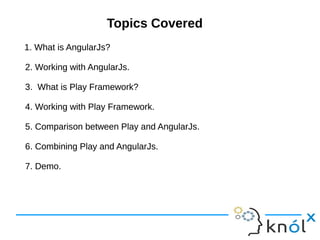 Topics CoveredTopics Covered
1. What is AngularJs?
2. Working with AngularJs.
3. What is Play Framework?
4. Working with Play Framework.
5. Comparison between Play and AngularJs.
6. Combining Play and AngularJs.
7. Demo.
1. What is AngularJs?
2. Working with AngularJs.
3. What is Play Framework?
4. Working with Play Framework.
5. Comparison between Play and AngularJs.
6. Combining Play and AngularJs.
7. Demo.
 
