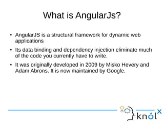 What is AngularJs?
● AngularJS is a structural framework for dynamic web
applications
● Its data binding and dependency injection eliminate much
of the code you currently have to write.
● It was originally developed in 2009 by Misko Hevery and
Adam Abrons. It is now maintained by Google.
 