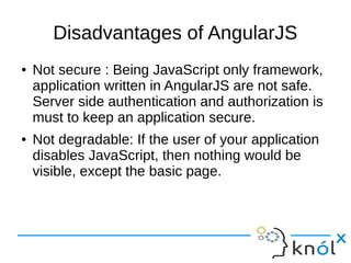 Disadvantages of AngularJS
● Not secure : Being JavaScript only framework,
application written in AngularJS are not safe.
Server side authentication and authorization is
must to keep an application secure.
● Not degradable: If the user of your application
disables JavaScript, then nothing would be
visible, except the basic page.
 